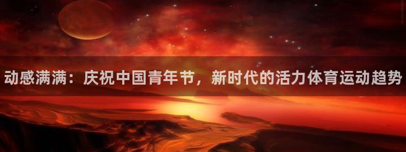 oety欧亿体育官网下载注册：动感满满：庆祝中国青年节，新时